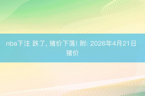 nba下注 跌了， 猪价下落! 附: 2026年4月21日 猪价