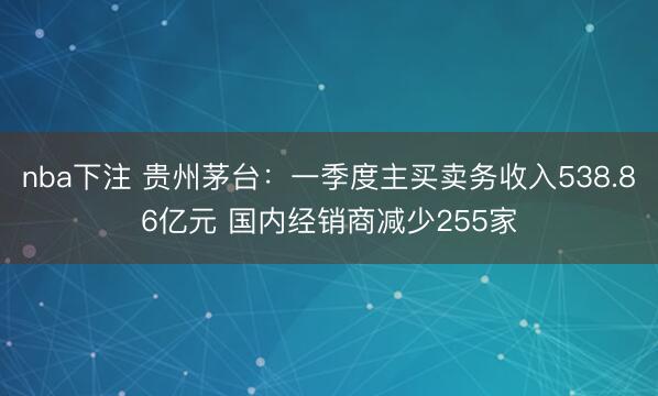 nba下注 贵州茅台：一季度主买卖务收入538.86亿元 国内经销商减少255家