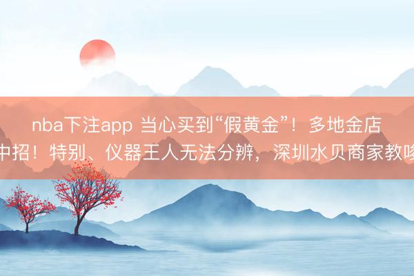 nba下注app 当心买到“假黄金”！多地金店中招！特别、仪器王人无法分辨，深圳水贝商家教唆