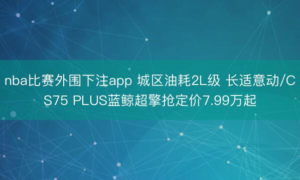 nba比赛外围下注app 城区油耗2L级 长适意动/CS75 PLUS蓝鲸超擎抢定价7.99万起