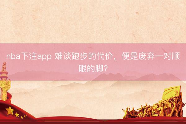 nba下注app 难谈跑步的代价，便是废弃一对顺眼的脚？