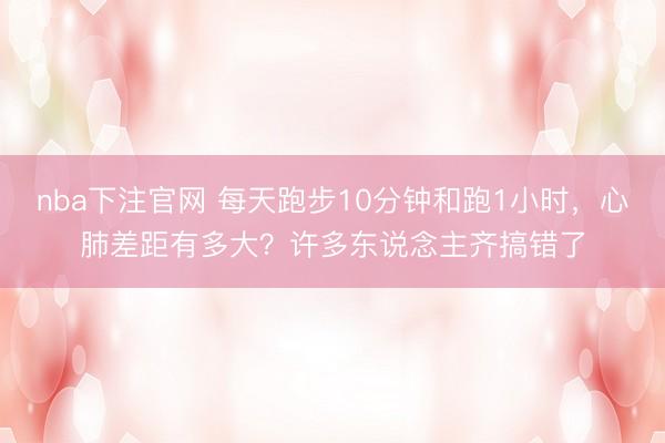 nba下注官网 每天跑步10分钟和跑1小时，心肺差距有多大？许多东说念主齐搞错了