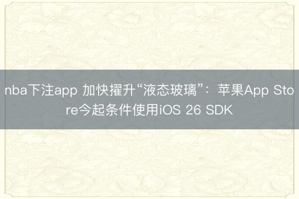 nba下注app 加快擢升“液态玻璃”：苹果App Store今起条件使用iOS 26 SDK