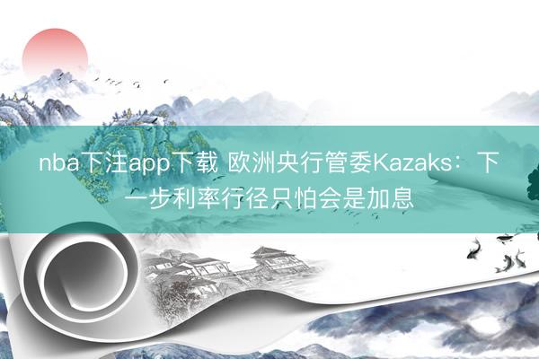 nba下注app下载 欧洲央行管委Kazaks：下一步利率行径只怕会是加息