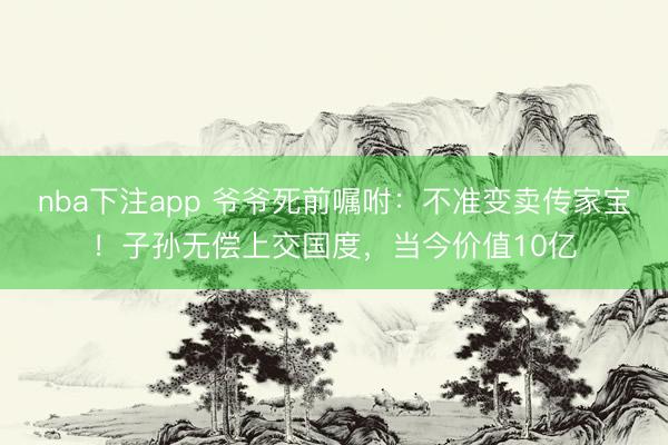 nba下注app 爷爷死前嘱咐：不准变卖传家宝！子孙无偿上交国度，当今价值10亿