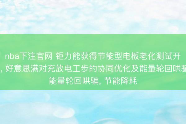 nba下注官网 钜力能获得节能型电板老化测试开导系统专利， 好意思满对充放电工步的协同优化及能量轮回哄骗， 节能降耗