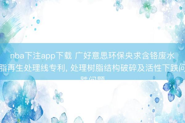 nba下注app下载 广好意思环保央求含铬废水树脂再生处理线专利， 处理树脂结构破碎及活性下跌问题