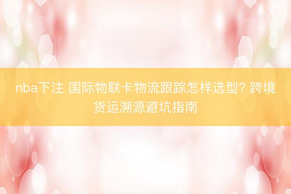 nba下注 国际物联卡物流跟踪怎样选型? 跨境货运溯源避坑指南