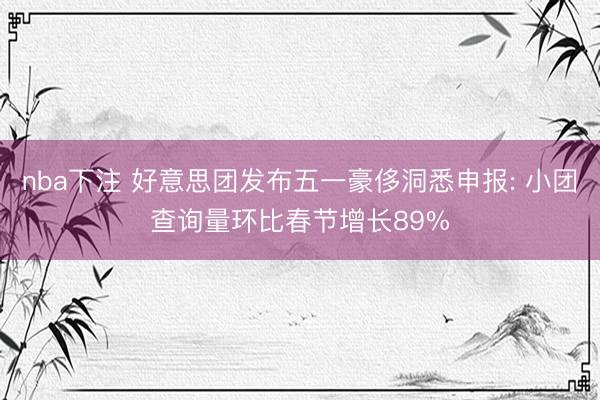 nba下注 好意思团发布五一豪侈洞悉申报: 小团查询量环比春节增长89%