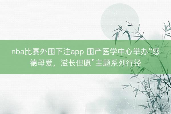 nba比赛外围下注app 围产医学中心举办“感德母爱，滋长但愿”主题系列行径