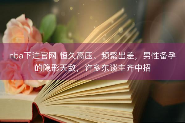 nba下注官网 恒久高压、频繁出差，男性备孕的隐形天敌，许多东谈主齐中招