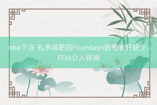 nba下注 礼来减肥药Foundayo致患者肝缺少，FDA介入探询