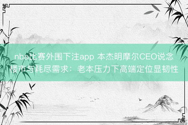 nba比赛外围下注app 本杰明摩尔CEO说念楼市与耗尽需求：老本压力下高端定位显韧性