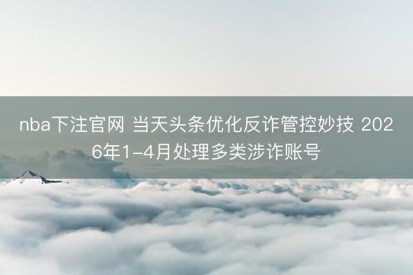 nba下注官网 当天头条优化反诈管控妙技 2026年1-4月处理多类涉诈账号