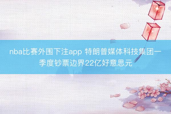 nba比赛外围下注app 特朗普媒体科技集团一季度钞票边界22亿好意思元