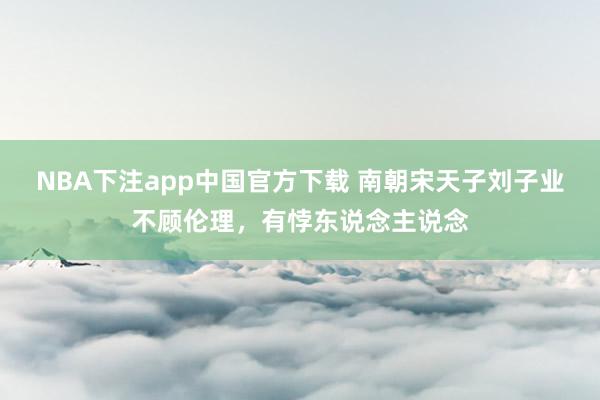 NBA下注app中国官方下载 南朝宋天子刘子业不顾伦理，有悖东说念主说念