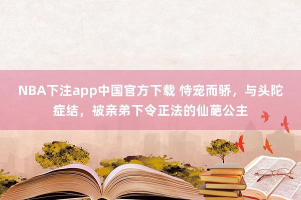 NBA下注app中国官方下载 恃宠而骄，与头陀症结，被亲弟下令正法的仙葩公主