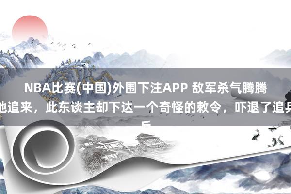 NBA比赛(中国)外围下注APP 敌军杀气腾腾地追来,此东谈主却下达一个奇怪的敕令,吓退了追兵
