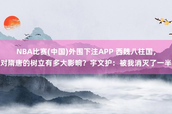 NBA比赛(中国)外围下注APP 西魏八柱国，对隋唐的树立有多大影响？宇文护：被我消灭了一半