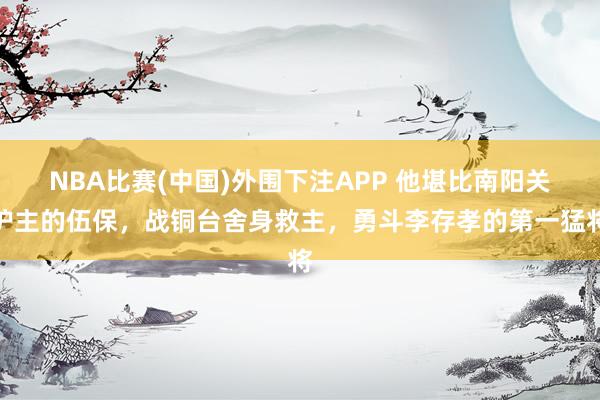 NBA比赛(中国)外围下注APP 他堪比南阳关护主的伍保，战铜台舍身救主，勇斗李存孝的第一猛将