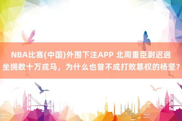 NBA比赛(中国)外围下注APP 北周重臣尉迟迥坐拥数十万戎马，为什么也曾不成打败篡权的杨坚？