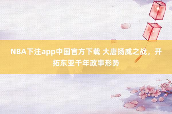 NBA下注app中国官方下载 大唐扬威之战,开拓东亚千年政事形势