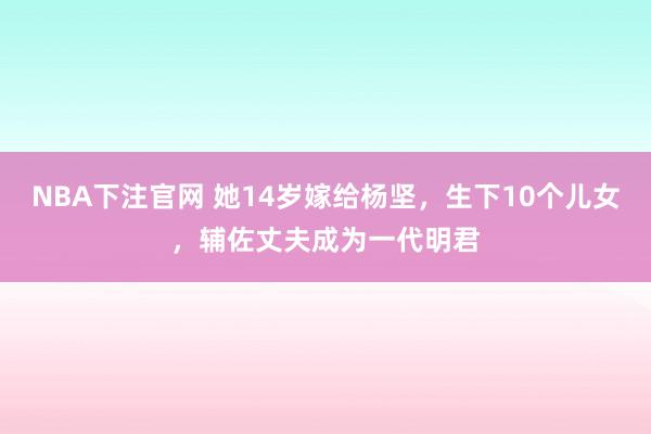 NBA下注官网 她14岁嫁给杨坚，生下10个儿女，辅佐丈夫成为一代明君
