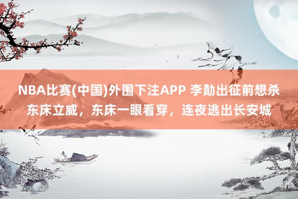 NBA比赛(中国)外围下注APP 李勣出征前想杀东床立威，东床一眼看穿，连夜逃出长安城