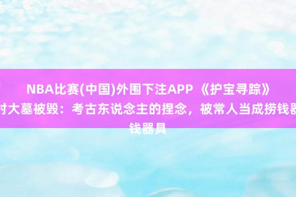 NBA比赛(中国)外围下注APP 《护宝寻踪》尹村大墓被毁：考古东说念主的捏念，被常人当成捞钱器具
