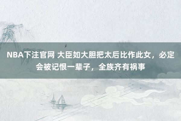 NBA下注官网 大臣如大胆把太后比作此女，必定会被记恨一辈子，全族齐有祸事