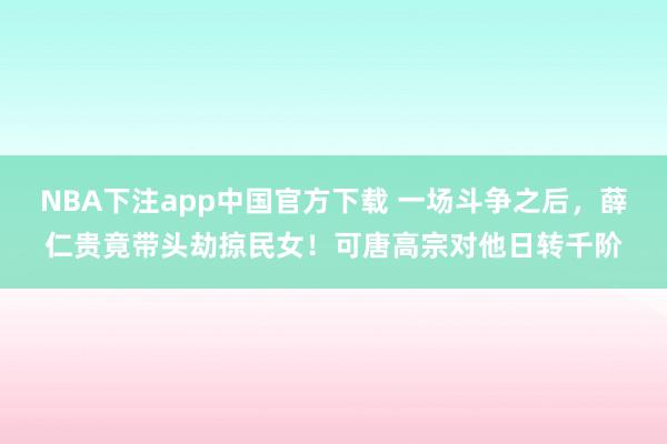 NBA下注app中国官方下载 一场斗争之后，薛仁贵竟带头劫掠民女！可唐高宗对他日转千阶