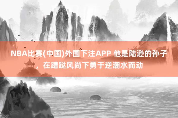 NBA比赛(中国)外围下注APP 他是陆逊的孙子，在蹧跶风尚下勇于逆潮水而动