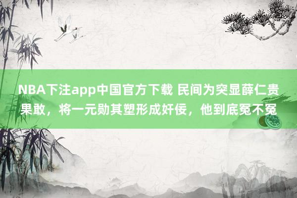 NBA下注app中国官方下载 民间为突显薛仁贵果敢，将一元勋其塑形成奸佞，他到底冤不冤