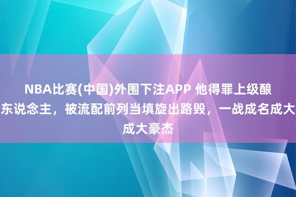 NBA比赛(中国)外围下注APP 他得罪上级酿成犯东说念主，被流配前列当填旋出路毁，一战成名成大豪杰