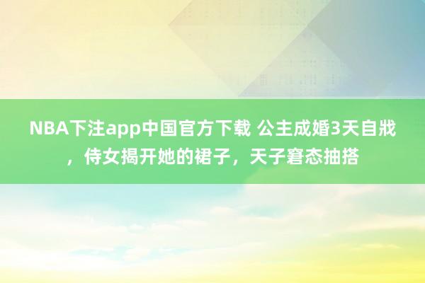 NBA下注app中国官方下载 公主成婚3天自戕，侍女揭开她的裙子，天子窘态抽搭