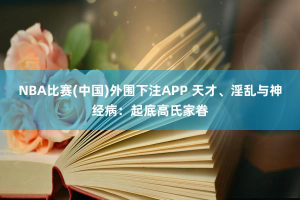 NBA比赛(中国)外围下注APP 天才、淫乱与神经病:起底高氏家眷