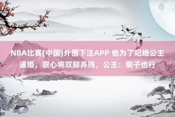 NBA比赛(中国)外围下注APP 他为了圮绝公主逼婚，狠心将双脚弄残，公主：瘸子也行