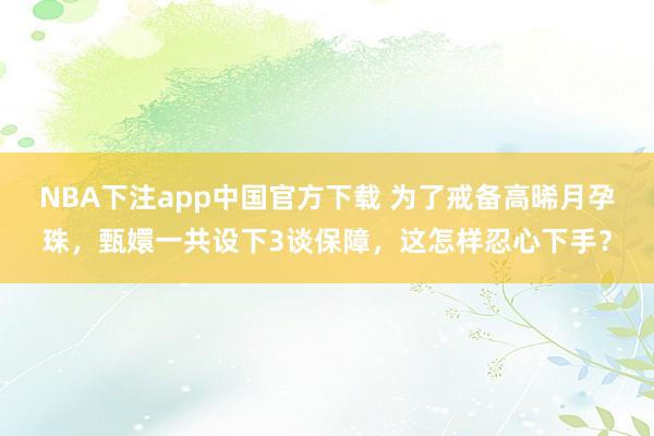 NBA下注app中国官方下载 为了戒备高晞月孕珠，甄嬛一共设下3谈保障，这怎样忍心下手？