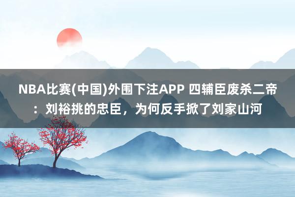 NBA比赛(中国)外围下注APP 四辅臣废杀二帝：刘裕挑的忠臣，为何反手掀了刘家山河
