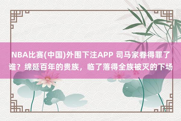 NBA比赛(中国)外围下注APP 司马家眷得罪了谁？绵延百年的贵族，临了落得全族被灭的下场