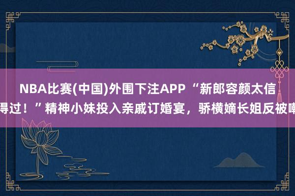NBA比赛(中国)外围下注APP “新郎容颜太信得过！”精神小妹投入亲戚订婚宴，骄横嫡长姐反被嘲