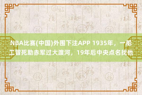 NBA比赛(中国)外围下注APP 1935年，一船工冒死助赤军过大渡河，19年后中央点名找他