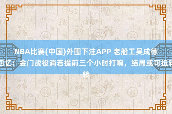 NBA比赛(中国)外围下注APP 老船工吴成德回忆:金门战役淌若提前三个小时打响,结局或可扭转