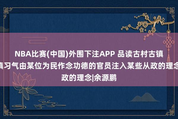 NBA比赛(中国)外围下注APP 品读古村古镇：古村镇习气由某位为民作念功德的官员注入某些从政的理念|余源鹏