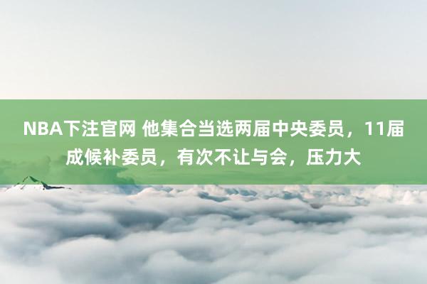 NBA下注官网 他集合当选两届中央委员，11届成候补委员，有次不让与会，压力大