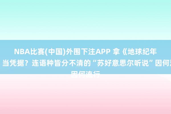 NBA比赛(中国)外围下注APP 拿《地球纪年史》当凭据？连语种皆分不清的“苏好意思尔听说”因何流行