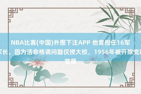 NBA比赛(中国)外围下注APP 他曾担任16军军长，因为活命格调问题仅授大校，1956年被开除党籍