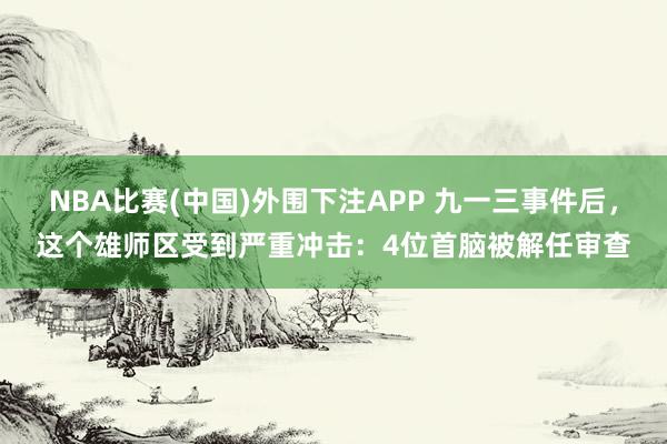 NBA比赛(中国)外围下注APP 九一三事件后，这个雄师区受到严重冲击：4位首脑被解任审查