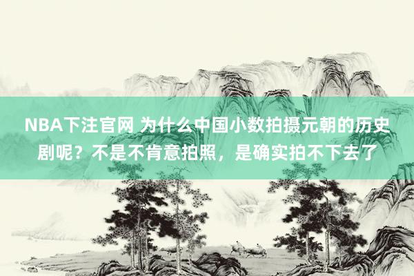 NBA下注官网 为什么中国小数拍摄元朝的历史剧呢？不是不肯意拍照，是确实拍不下去了