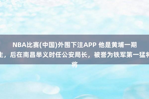 NBA比赛(中国)外围下注APP 他是黄埔一期生，后在南昌举义时任公安局长，被誉为铁军第一猛将